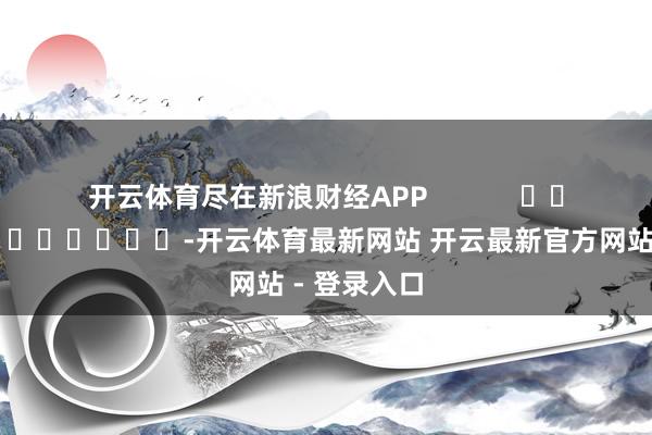 开云体育尽在新浪财经APP            													-开云体育最新网站 开云最新官方网站 - 登录入口